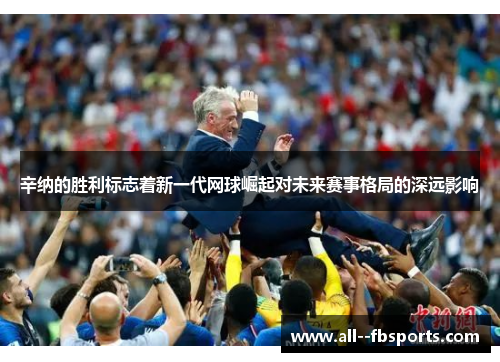 辛纳的胜利标志着新一代网球崛起对未来赛事格局的深远影响 辛纳的胜利标志着新一代网球崛起对未来赛事格局的深远影响