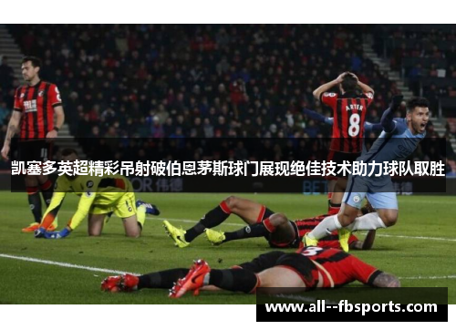 凯塞多英超精彩吊射破伯恩茅斯球门展现绝佳技术助力球队取胜