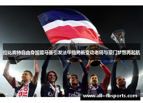 拉比奥特自由身加盟马赛引发法甲格局新变动老将与豪门梦想再起航 拉比奥特自由身加盟马赛引发法甲格局新变动老将与豪门梦想再起航