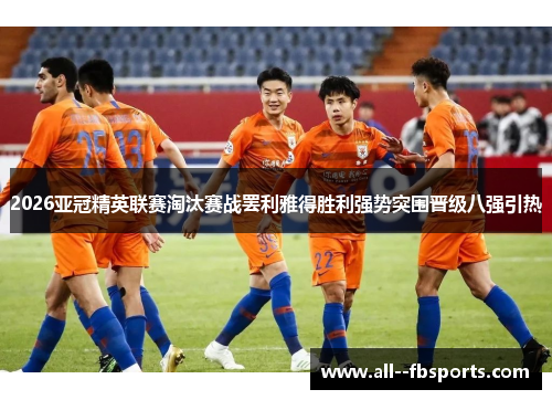 2026亚冠精英联赛淘汰赛战罢利雅得胜利强势突围晋级八强引热